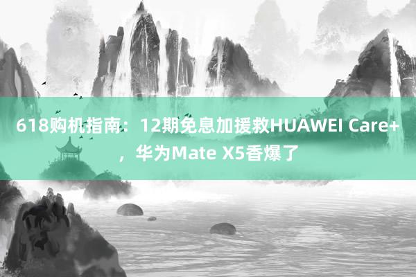 618购机指南：12期免息加援救HUAWEI Care+，华为Mate X5香爆了