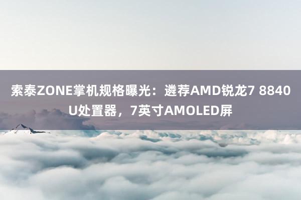 索泰ZONE掌机规格曝光：遴荐AMD锐龙7 8840U处置器，7英寸AMOLED屏