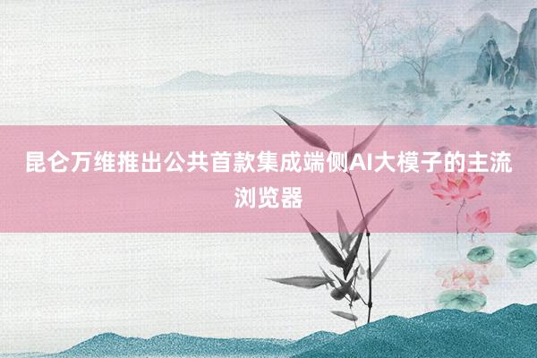 昆仑万维推出公共首款集成端侧AI大模子的主流浏览器