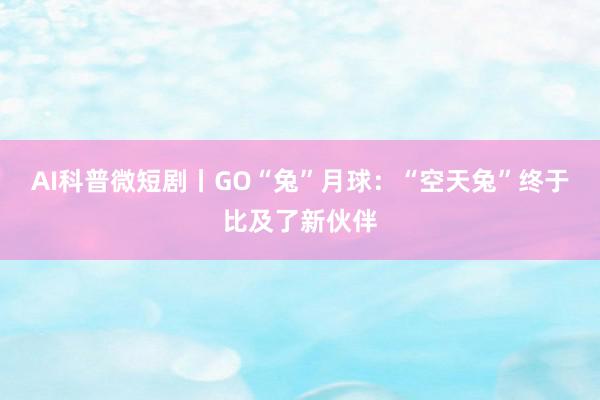 AI科普微短剧丨GO“兔”月球：“空天兔”终于比及了新伙伴