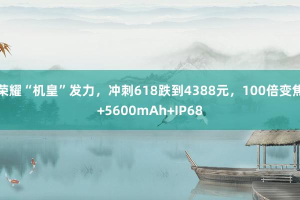 荣耀“机皇”发力，冲刺618跌到4388元，100倍变焦+5600mAh+IP68