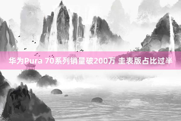 华为Pura 70系列销量破200万 圭表版占比过半