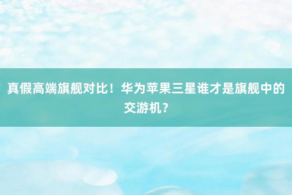 真假高端旗舰对比！华为苹果三星谁才是旗舰中的交游机？