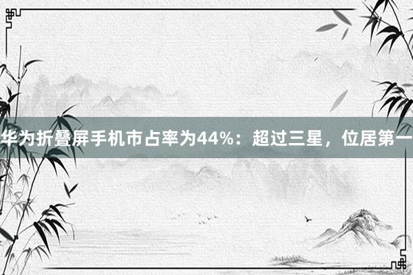 华为折叠屏手机市占率为44%：超过三星，位居第一