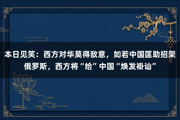 本日见笑：西方对华莫得敌意，如若中国匡助招架俄罗斯，西方将“给”中国“焕发褂讪”