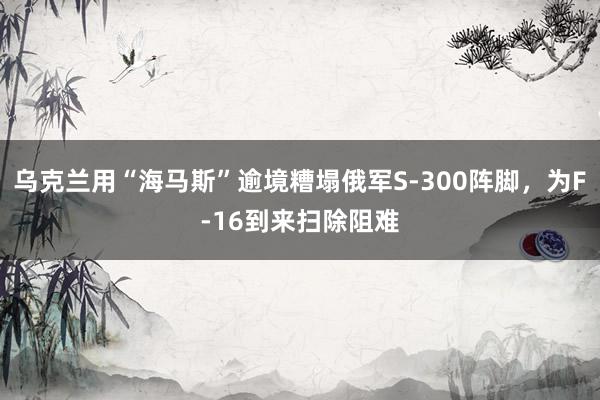 乌克兰用“海马斯”逾境糟塌俄军S-300阵脚，为F-16到来扫除阻难