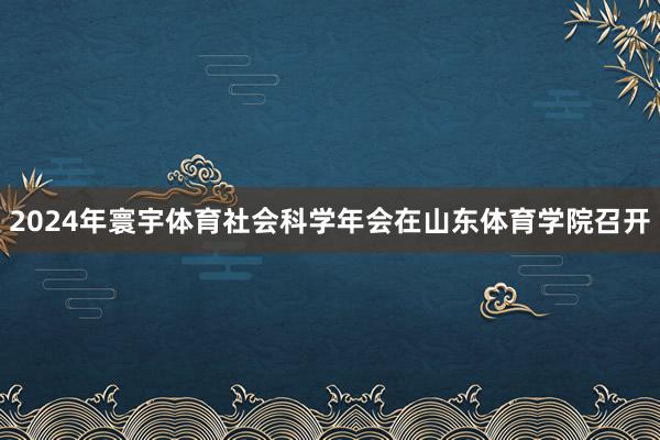 2024年寰宇体育社会科学年会在山东体育学院召开