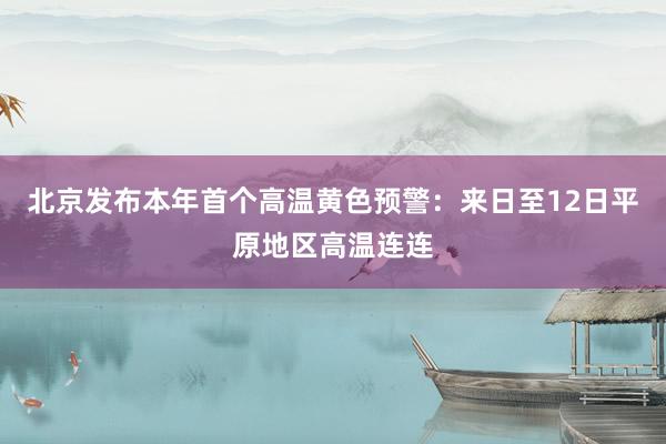 北京发布本年首个高温黄色预警：来日至12日平原地区高温连连