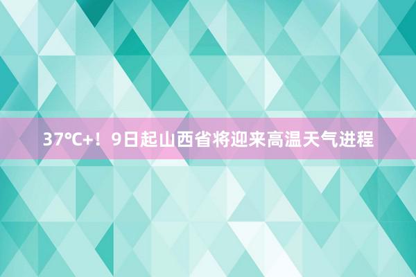 37℃+！9日起山西省将迎来高温天气进程