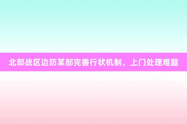 北部战区边防某部完善行状机制，上门处理难题