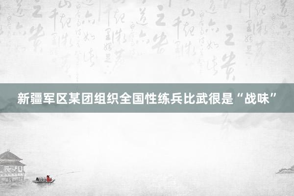 新疆军区某团组织全国性练兵比武很是“战味”