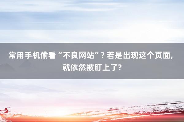 常用手机偷看“不良网站”? 若是出现这个页面, 就依然被盯上了?