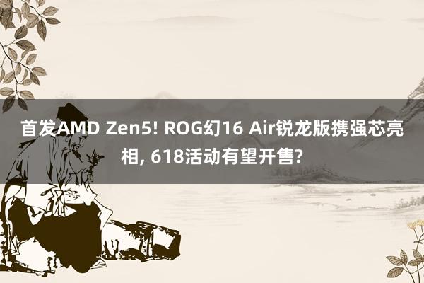 首发AMD Zen5! ROG幻16 Air锐龙版携强芯亮相, 618活动有望开售?