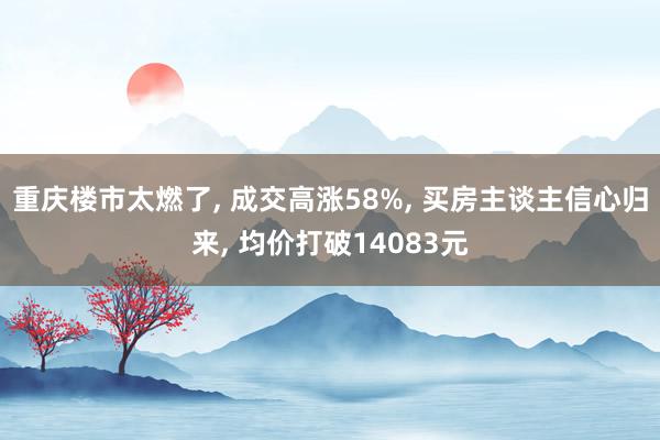 重庆楼市太燃了, 成交高涨58%, 买房主谈主信心归来, 均价打破14083元