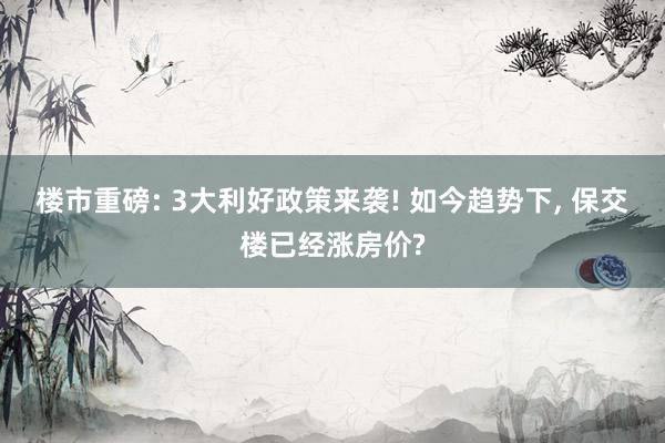 楼市重磅: 3大利好政策来袭! 如今趋势下, 保交楼已经涨房价?