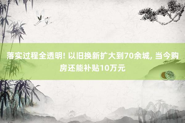 落实过程全透明! 以旧换新扩大到70余城, 当今购房还能补贴10万元