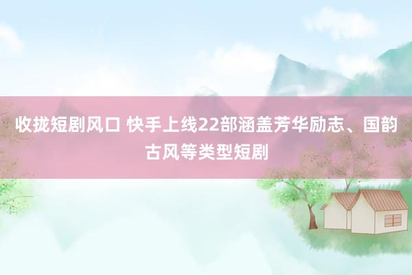 收拢短剧风口 快手上线22部涵盖芳华励志、国韵古风等类型短剧