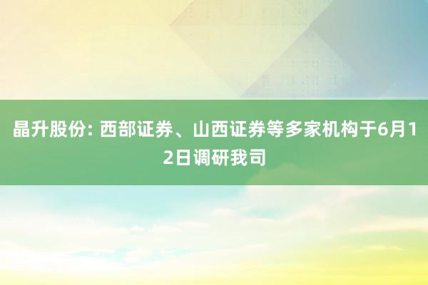 晶升股份: 西部证券、山西证券等多家机构于6月12日调研我司