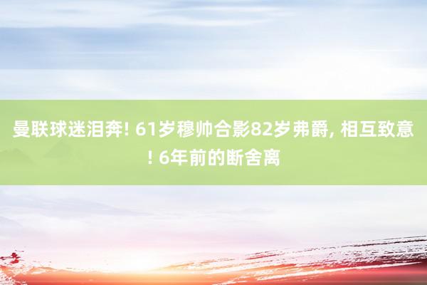 曼联球迷泪奔! 61岁穆帅合影82岁弗爵, 相互致意! 6年前的断舍离