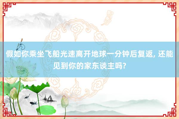 假如你乘坐飞船光速离开地球一分钟后复返, 还能见到你的家东谈主吗?