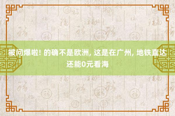 被问爆啦! 的确不是欧洲, 这是在广州, 地铁直达还能0元看海