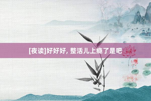 [夜读]好好好, 整活儿上瘾了是吧