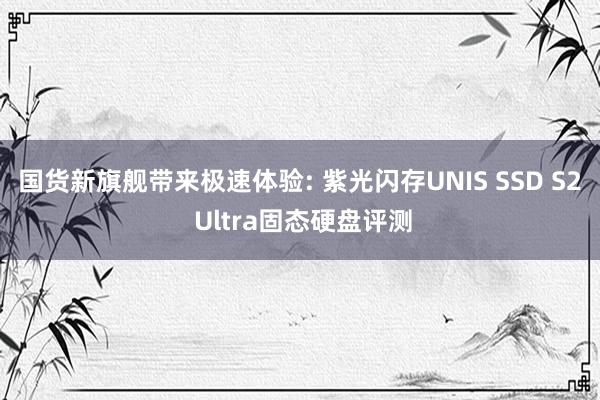 国货新旗舰带来极速体验: 紫光闪存UNIS SSD S2 Ultra固态硬盘评测