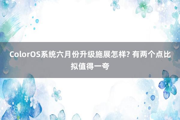 ColorOS系统六月份升级施展怎样? 有两个点比拟值得一夸