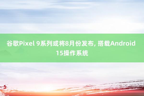 谷歌Pixel 9系列或将8月份发布, 搭载Android 15操作系统