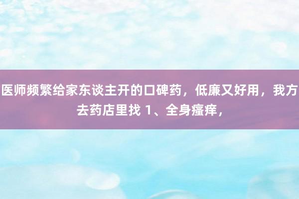 医师频繁给家东谈主开的口碑药，低廉又好用，我方去药店里找 1、全身瘙痒，