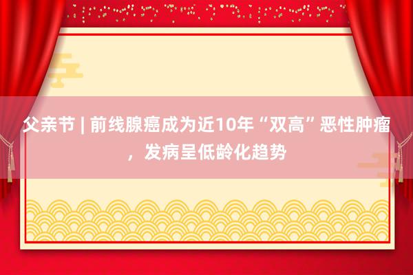 父亲节 | 前线腺癌成为近10年“双高”恶性肿瘤，发病呈低龄化趋势