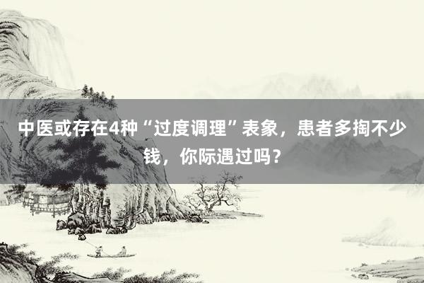 中医或存在4种“过度调理”表象，患者多掏不少钱，你际遇过吗？