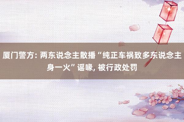 厦门警方: 两东说念主散播“纯正车祸致多东说念主身一火”谣喙, 被行政处罚