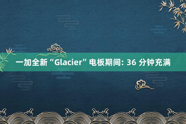 一加全新“Glacier”电板期间: 36 分钟充满