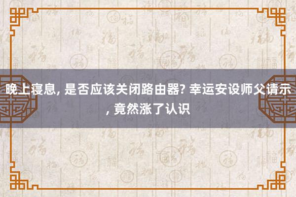 晚上寝息, 是否应该关闭路由器? 幸运安设师父请示, 竟然涨了认识