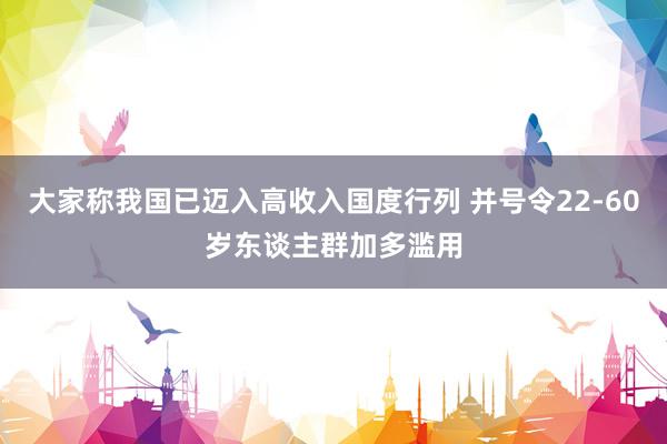 大家称我国已迈入高收入国度行列 并号令22-60岁东谈主群加多滥用