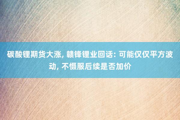 碳酸锂期货大涨, 赣锋锂业回话: 可能仅仅平方波动, 不慑服后续是否加价