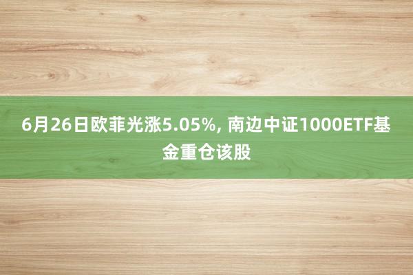 6月26日欧菲光涨5.05%, 南边中证1000ETF基金重仓该股