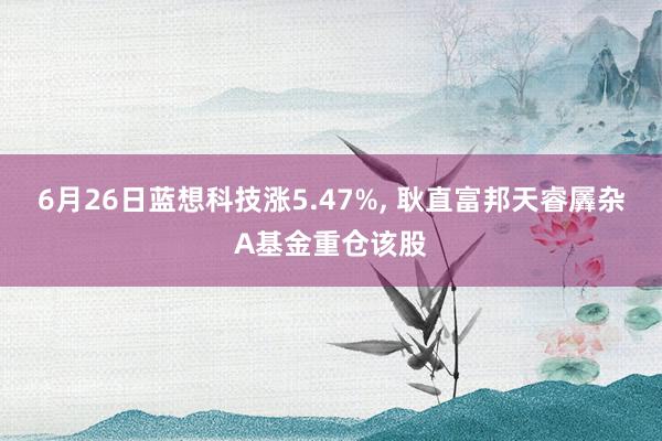 6月26日蓝想科技涨5.47%, 耿直富邦天睿羼杂A基金重仓该股