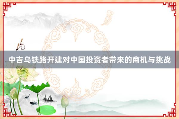 中吉乌铁路开建对中国投资者带来的商机与挑战