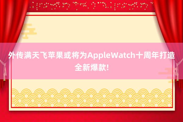 外传满天飞苹果或将为AppleWatch十周年打造全新爆款!