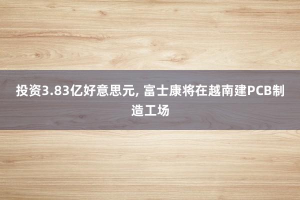 投资3.83亿好意思元, 富士康将在越南建PCB制造工场