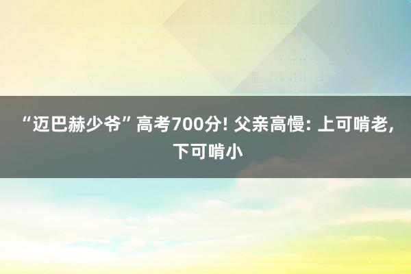 “迈巴赫少爷”高考700分! 父亲高慢: 上可啃老, 下可啃小