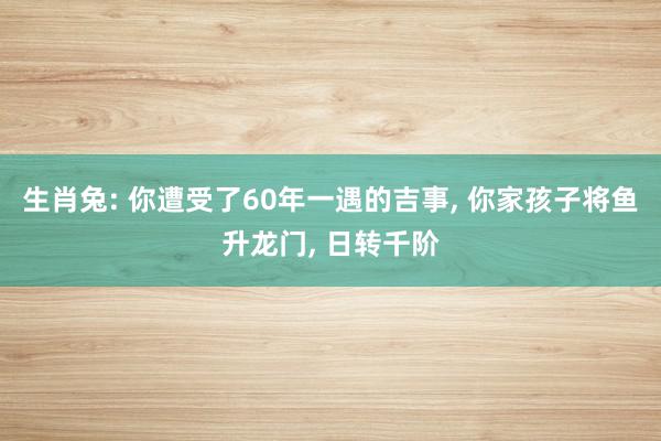 生肖兔: 你遭受了60年一遇的吉事, 你家孩子将鱼升龙门, 日转千阶