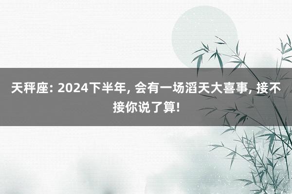 天秤座: 2024下半年, 会有一场滔天大喜事, 接不接你说了算!