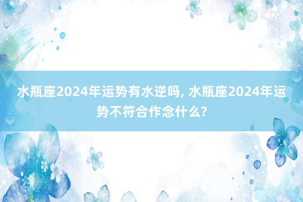 水瓶座2024年运势有水逆吗, 水瓶座2024年运势不符合作念什么?