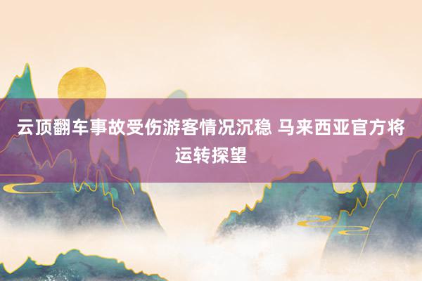 云顶翻车事故受伤游客情况沉稳 马来西亚官方将运转探望