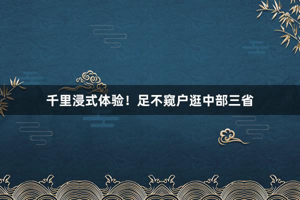 千里浸式体验！足不窥户逛中部三省