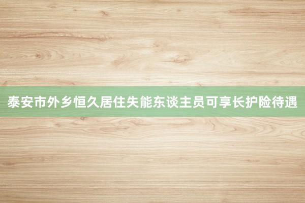 泰安市外乡恒久居住失能东谈主员可享长护险待遇