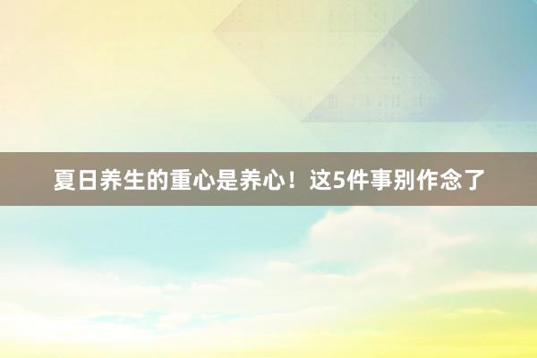 夏日养生的重心是养心！这5件事别作念了